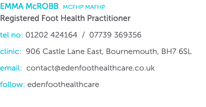 EMMA McROBB MCFHP MAFHP Registered Foot Health Practitioner tel no: 01202 424164 / 07739 369356 clinic: 906 Castle Lane East, Bournemouth, BH7 6SL email: contact@edenfoothealthcare.co.uk follow: edenfoothealthcare 