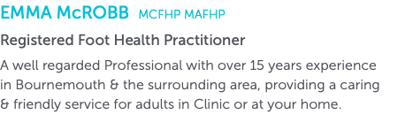 Emma McRobb MCFHP MAFHP Registered Foot Health Practitioner A well regarded Professional with over 15 years experience  in Bournemouth & the surrounding area, providing a caring  & friendly service for adults in Clinic or at your home.
