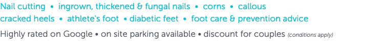 Nail cutting • ingrown, thickened & fungal nails • corns • callous  cracked heels • athlete's foot • diabetic feet • foot care & prevention advice Highly rated on Google • on site parking available • discount for couples (conditions apply)